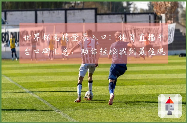 世界杯竞猜登录入口：体育直播平台口碑汇总，助你轻松找到最佳观赛入口